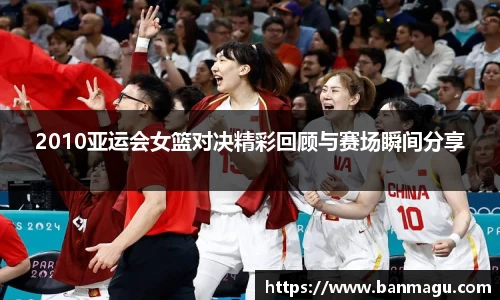 2010亚运会女篮对决精彩回顾与赛场瞬间分享