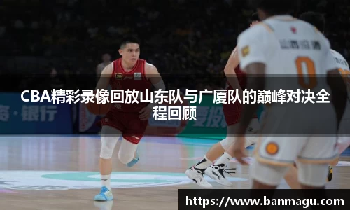 CBA精彩录像回放山东队与广厦队的巅峰对决全程回顾